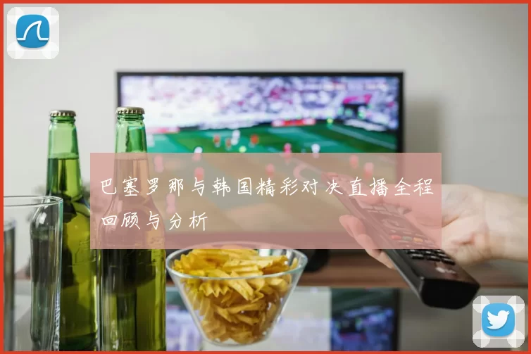 巴塞罗那与韩国精彩对决直播全程回顾与分析