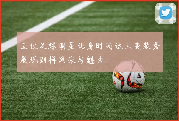 五位足球明星化身时尚达人变装秀展现别样风采与魅力
