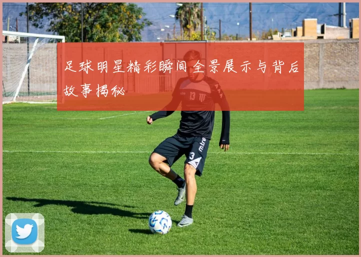 足球明星精彩瞬间全景展示与背后故事揭秘
