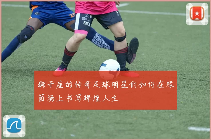 狮子座的传奇足球明星们如何在绿茵场上书写辉煌人生
