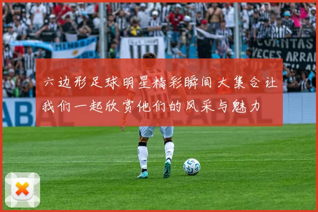 六边形足球明星精彩瞬间大集合让我们一起欣赏他们的风采与魅力