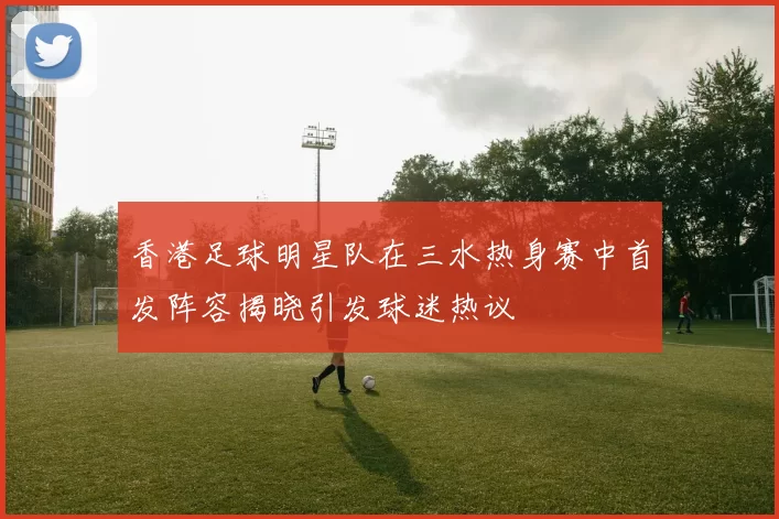 香港足球明星队在三水热身赛中首发阵容揭晓引发球迷热议