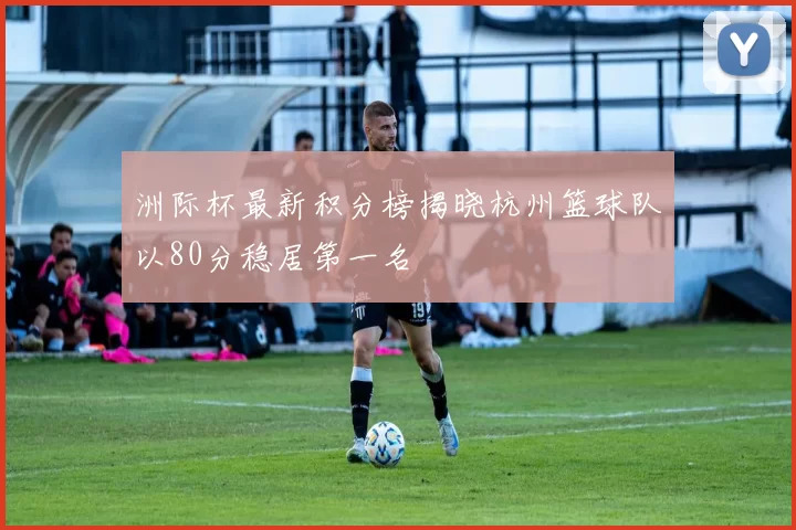 洲际杯最新积分榜揭晓杭州篮球队以80分稳居第一名