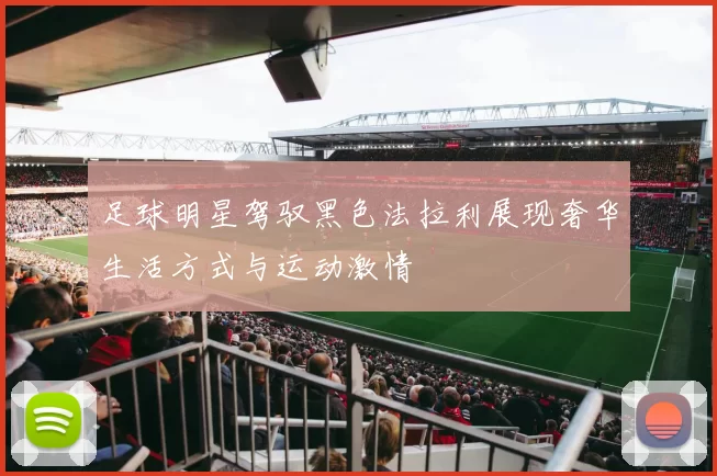 足球明星驾驭黑色法拉利展现奢华生活方式与运动激情