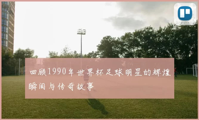回顾1990年世界杯足球明星的辉煌瞬间与传奇故事
