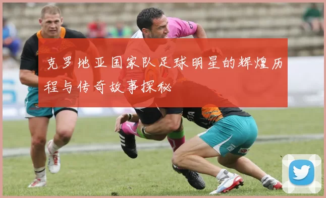 克罗地亚国家队足球明星的辉煌历程与传奇故事探秘