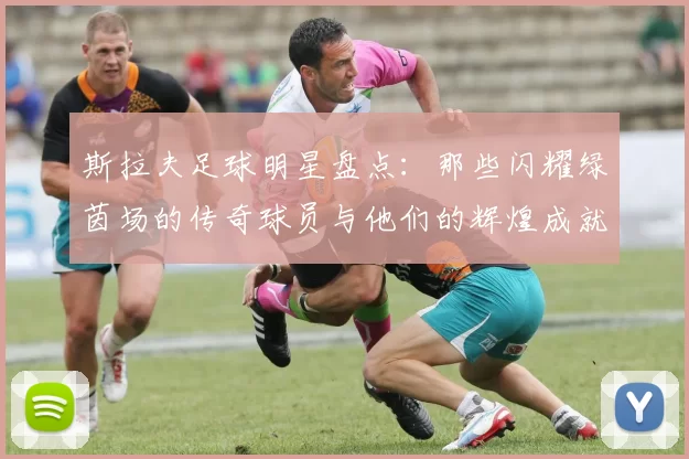 斯拉夫足球明星盘点：那些闪耀绿茵场的传奇球员与他们的辉煌成就