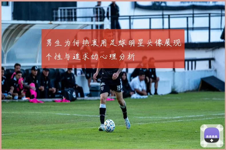 男生为何热衷用足球明星头像展现个性与追求的心理分析