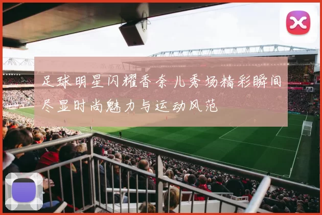 足球明星闪耀香奈儿秀场精彩瞬间尽显时尚魅力与运动风范