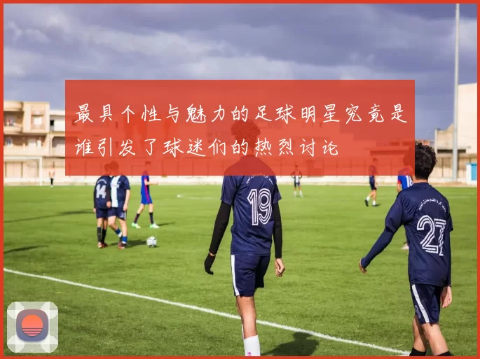 最具个性与魅力的足球明星究竟是谁引发了球迷们的热烈讨论