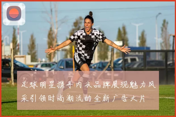 足球明星携手内衣品牌展现魅力风采引领时尚潮流的全新广告大片