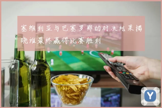 塞维利亚与巴塞罗那的对决结果揭晓谁最终赢得比赛胜利