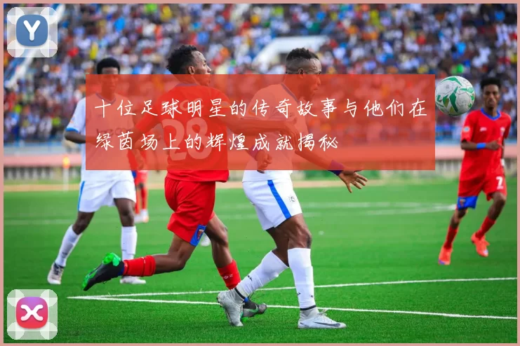 十位足球明星的传奇故事与他们在绿茵场上的辉煌成就揭秘