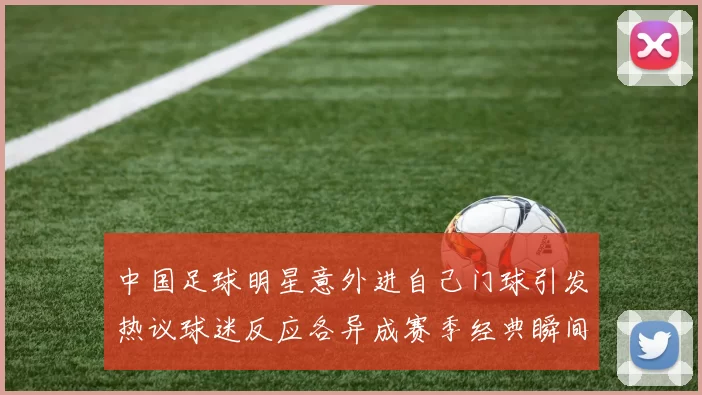 中国足球明星意外进自己门球引发热议球迷反应各异成赛季经典瞬间