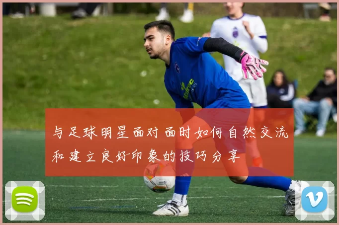 与足球明星面对面时如何自然交流和建立良好印象的技巧分享
