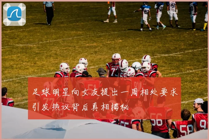 足球明星向女友提出一周相处要求引发热议背后真相揭秘
