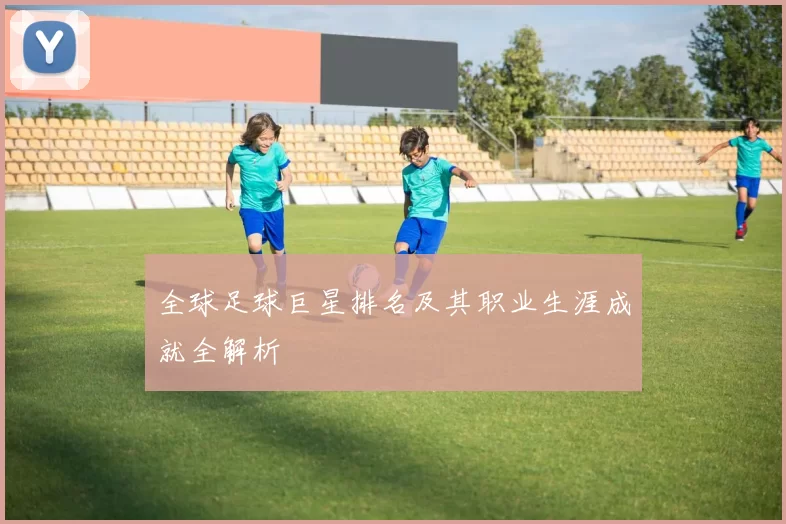 全球足球巨星排名及其职业生涯成就全解析