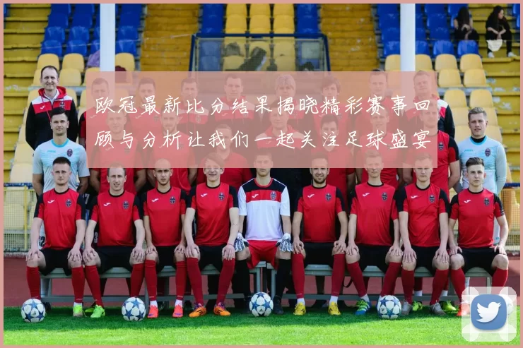 欧冠最新比分结果揭晓精彩赛事回顾与分析让我们一起关注足球盛宴