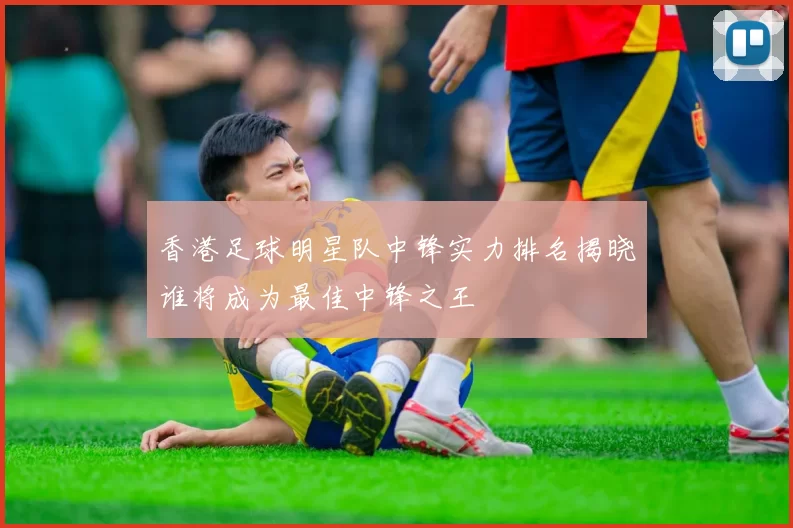香港足球明星队中锋实力排名揭晓谁将成为最佳中锋之王