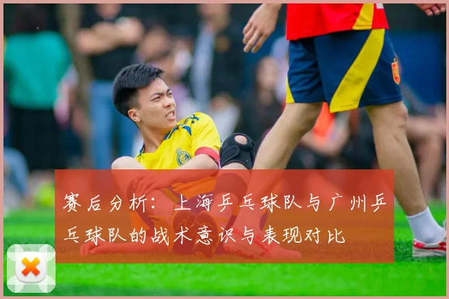 赛后分析：上海乒乓球队与广州乒乓球队的战术意识与表现对比