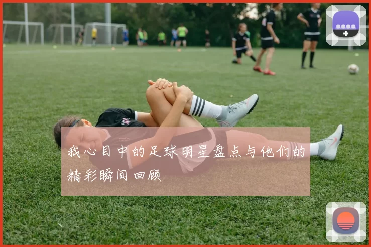 我心目中的足球明星盘点与他们的精彩瞬间回顾