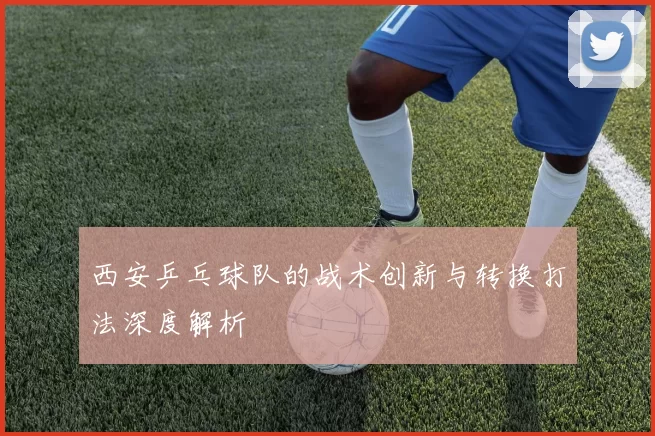 西安乒乓球队的战术创新与转换打法深度解析
