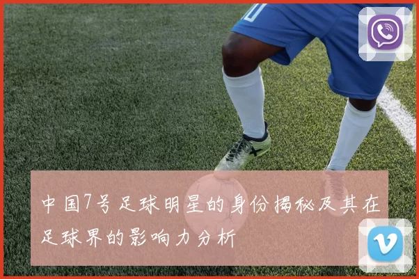 中国7号足球明星的身份揭秘及其在足球界的影响力分析