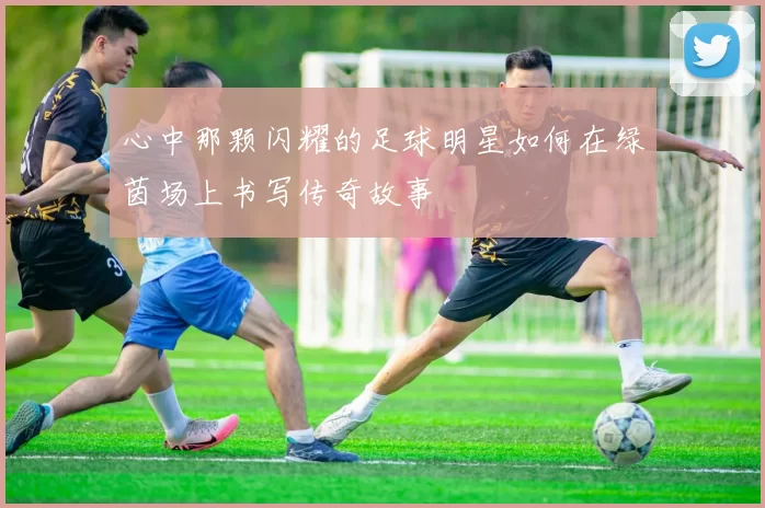 心中那颗闪耀的足球明星如何在绿茵场上书写传奇故事