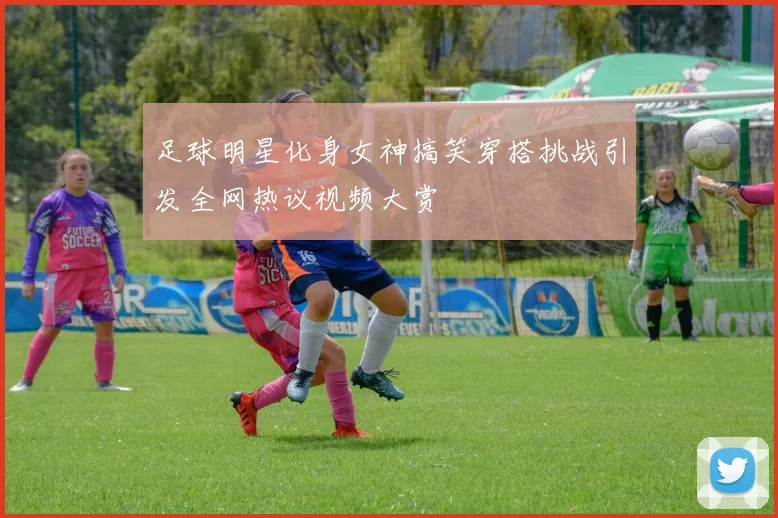 足球明星化身女神搞笑穿搭挑战引发全网热议视频大赏