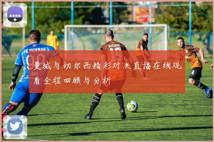 曼城与切尔西精彩对决直播在线观看全程回顾与分析